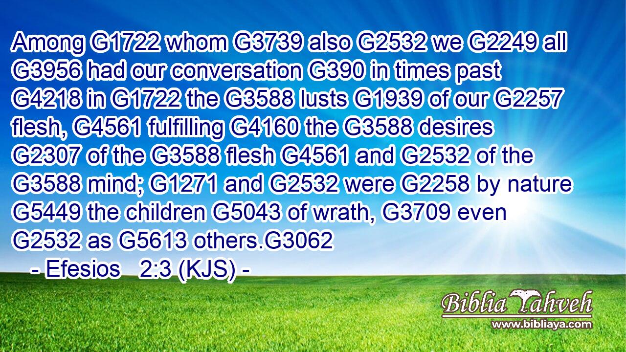Among G1722 whom G3739 also G2532 we G2249 all G3956 had our conversation G390 in times past G4218 in G1722 the G3588 lusts G1939 of our G2257 flesh, G4561 fulfilling G4160 the G3588 desires G2307 of the G3588 flesh G4561 and G2532 of the G3588 mind; G1271 and G2532 were G2258 by nature G5449 the children G5043 of wrath, G3709 even G2532 as G5613 others.G3062