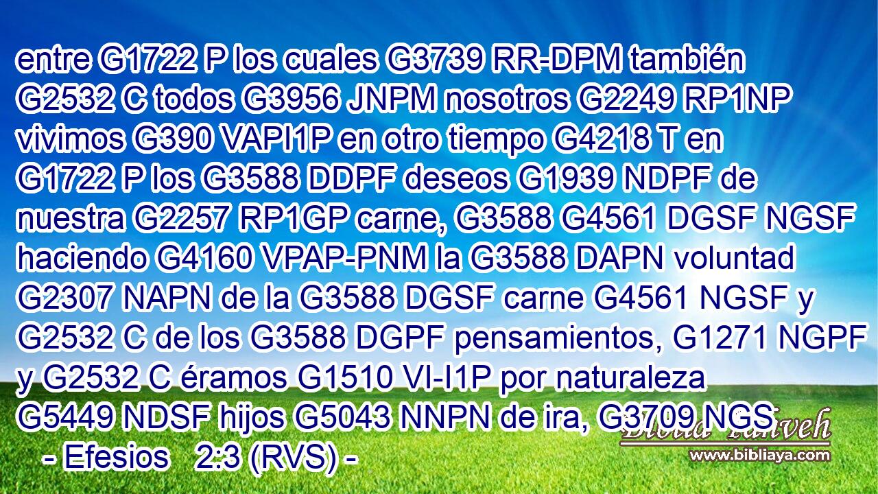 entre G1722 P los cuales G3739 RR-DPM también G2532 C todos G3956 JNPM nosotros G2249 RP1NP vivimos G390 VAPI1P en otro tiempo G4218 T en G1722 P los G3588 DDPF deseos G1939 NDPF de nuestra G2257 RP1GP carne, G3588 G4561 DGSF NGSF haciendo G4160 VPAP-PNM la G3588 DAPN voluntad G2307 NAPN de la G3588 DGSF carne G4561 NGSF y G2532 C de los G3588 DGPF pensamientos, G1271 NGPF y G2532 C éramos G1510 VI-I1P por naturaleza G5449 NDSF hijos G5043 NNPN de ira, G3709 NGS