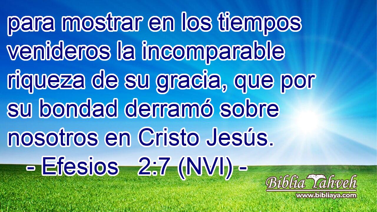  para mostrar en los tiempos venideros la incomparable riqueza de su gracia, que por su bondad derramó sobre nosotros en Cristo Jesús. 