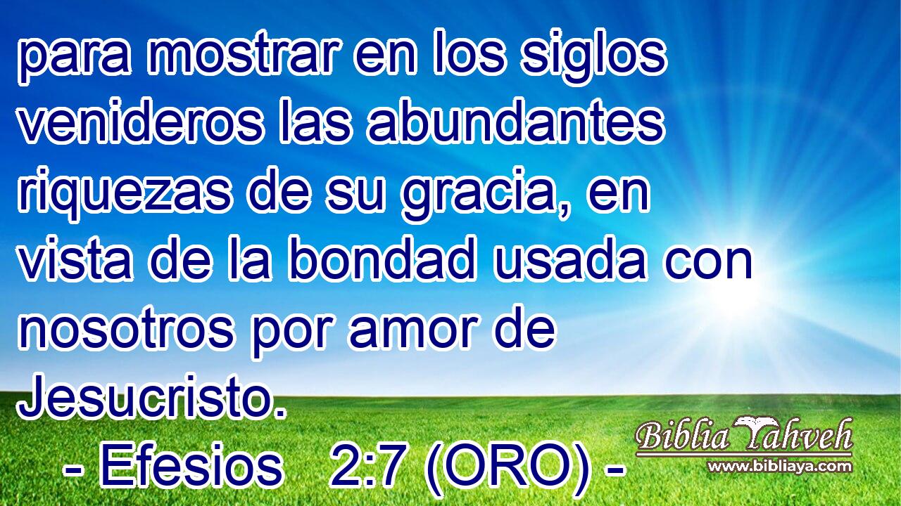  para mostrar en los siglos venideros las abundantes riquezas de su gracia, en vista de la bondad usada con nosotros por amor de Jesucristo. 