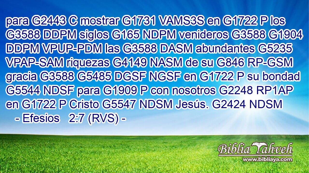 para G2443 C mostrar G1731 VAMS3S en G1722 P los G3588 DDPM siglos G165 NDPM venideros G3588 G1904 DDPM VPUP-PDM las G3588 DASM abundantes G5235 VPAP-SAM riquezas G4149 NASM de su G846 RP-GSM gracia G3588 G5485 DGSF NGSF en G1722 P su bondad G5544 NDSF para G1909 P con nosotros G2248 RP1AP en G1722 P Cristo G5547 NDSM Jesús. G2424 NDSM 
