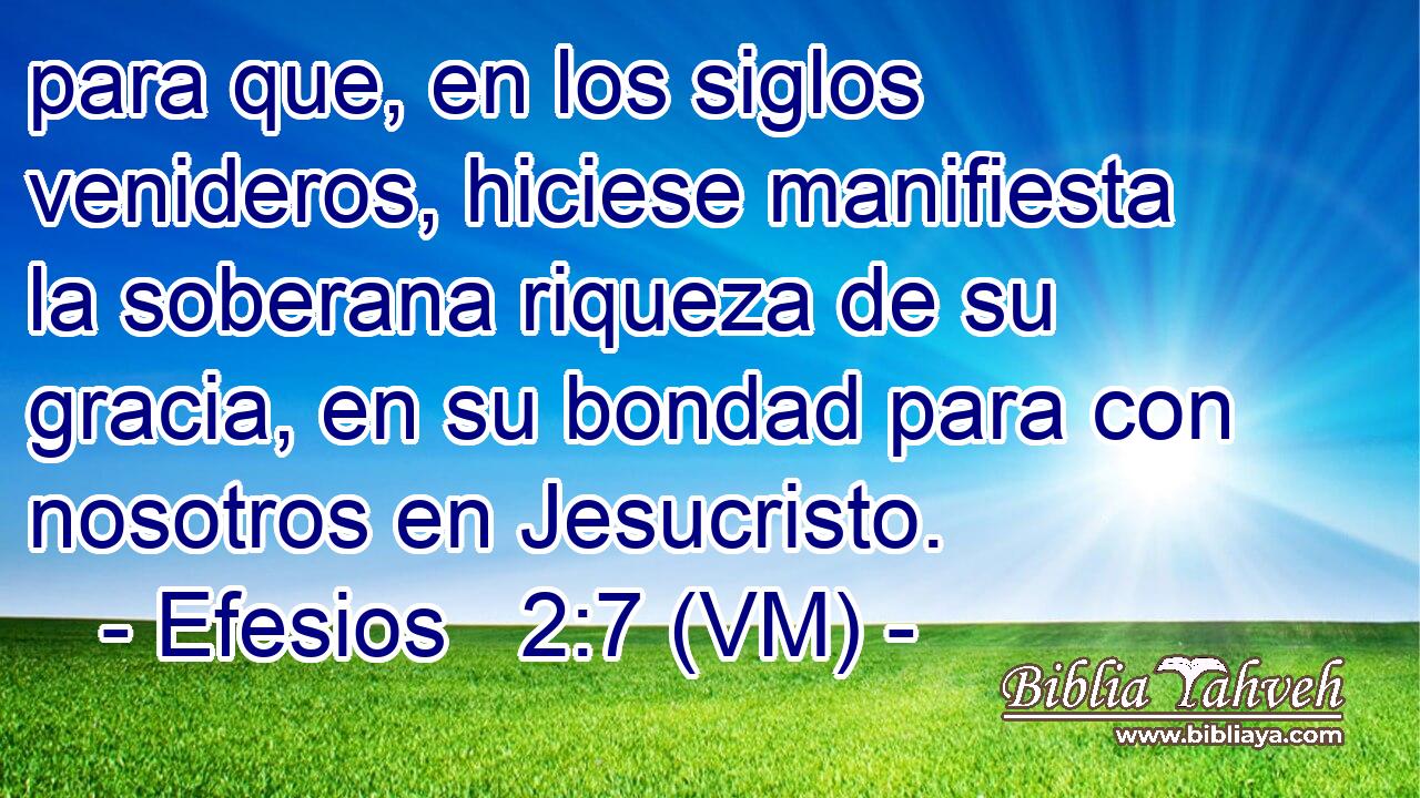  para que, en los siglos venideros, hiciese manifiesta la soberana riqueza de su gracia, en su bondad para con nosotros en Jesucristo. 