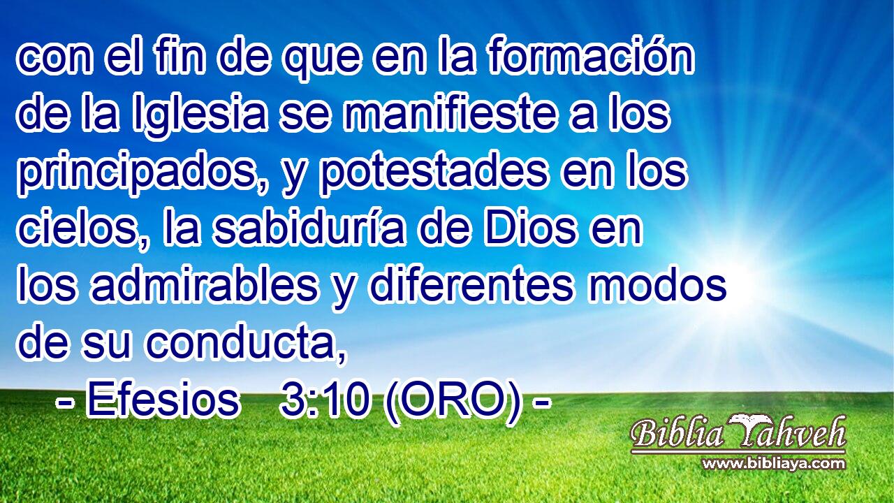  con el fin de que en la formación de la Iglesia se manifieste a los principados, y potestades en los cielos, la sabiduría de Dios en los admirables y diferentes modos de su conducta, 
