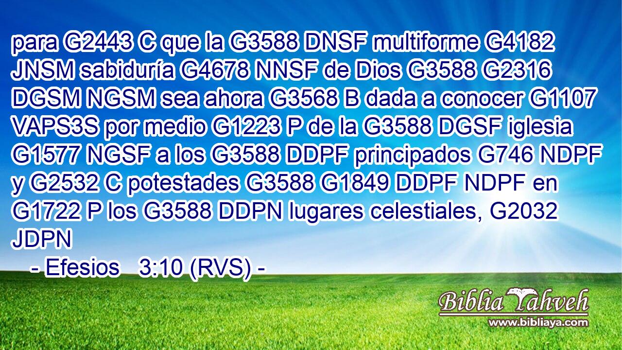 para G2443 C que la G3588 DNSF multiforme G4182 JNSM sabiduría G4678 NNSF de Dios G3588 G2316 DGSM NGSM sea ahora G3568 B dada a conocer G1107 VAPS3S por medio G1223 P de la G3588 DGSF iglesia G1577 NGSF a los G3588 DDPF principados G746 NDPF y G2532 C potestades G3588 G1849 DDPF NDPF en G1722 P los G3588 DDPN lugares celestiales, G2032 JDPN 