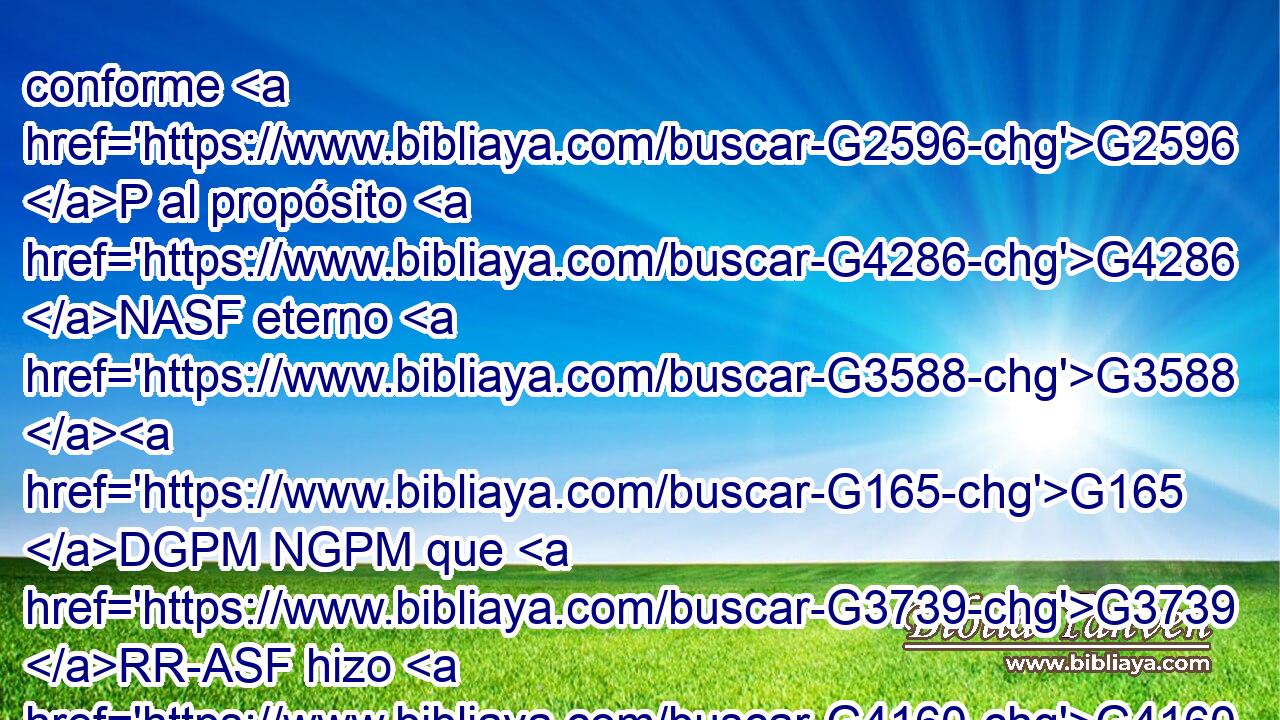 conforme G2596 P al propósito G4286 NASF eterno G3588 G165 DGPM NGPM que G3739 RR-ASF hizo G4160 VAAI3S en G1722 P Cristo G3588 G5547 DDSM NDSM Jesús G2424 NDSM nuestro G2257 RP1GP Señor, G2962 NDSM 