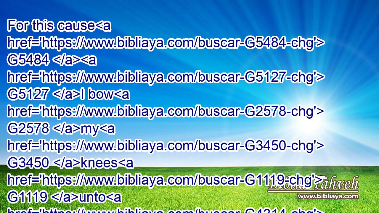 For this cause G5484  G5127 I bow G2578 my G3450 knees G1119 unto G4314 the G3588 Father G3962 of our G2257 Lord G2962 Jesus G2424 Christ,G5547