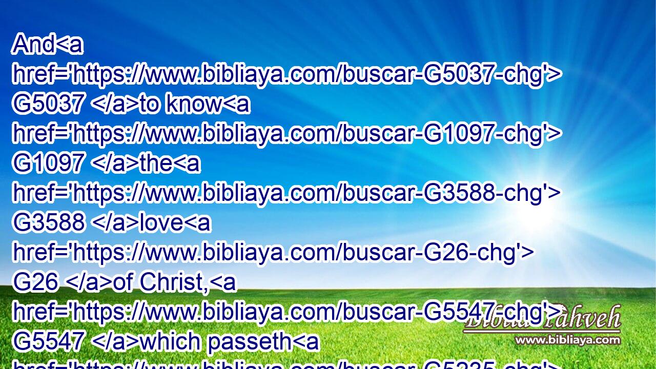 And G5037 to know G1097 the G3588 love G26 of Christ, G5547 which passeth G5235 knowledge, G1108 that G2443 ye might be filled G4137 with G1519 all G3956 the G3588 fulness G4138 of God.G2316
