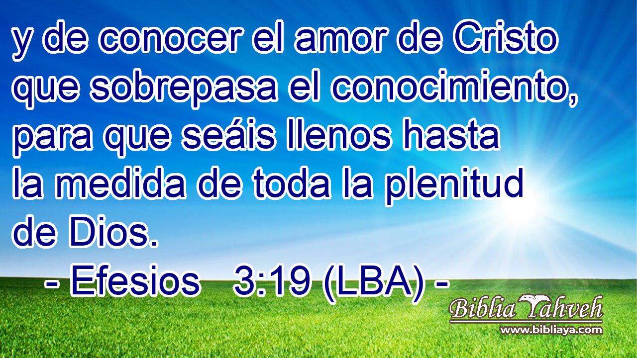 y de conocer el amor de Cristo que sobrepasa el conocimiento, para que seáis llenos hasta la medida de toda la plenitud de Dios.