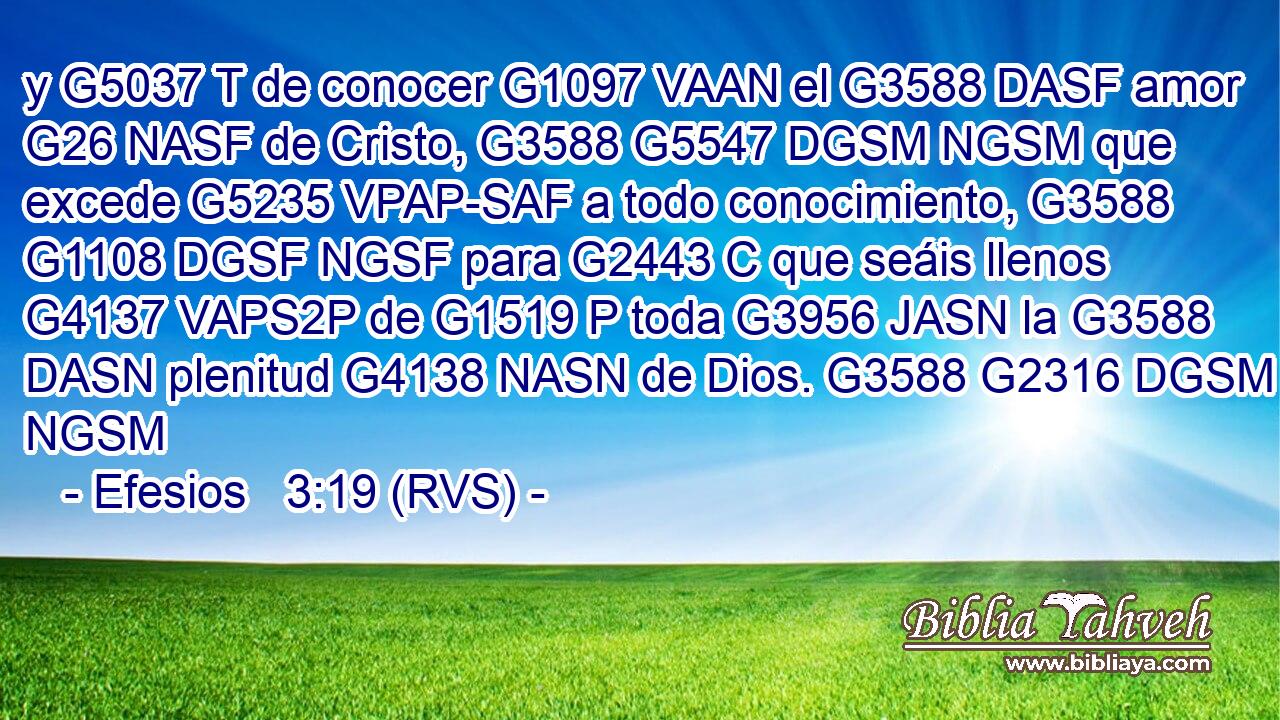 y G5037 T de conocer G1097 VAAN el G3588 DASF amor G26 NASF de Cristo, G3588 G5547 DGSM NGSM que excede G5235 VPAP-SAF a todo conocimiento, G3588 G1108 DGSF NGSF para G2443 C que seáis llenos G4137 VAPS2P de G1519 P toda G3956 JASN la G3588 DASN plenitud G4138 NASN de Dios. G3588 G2316 DGSM NGSM 