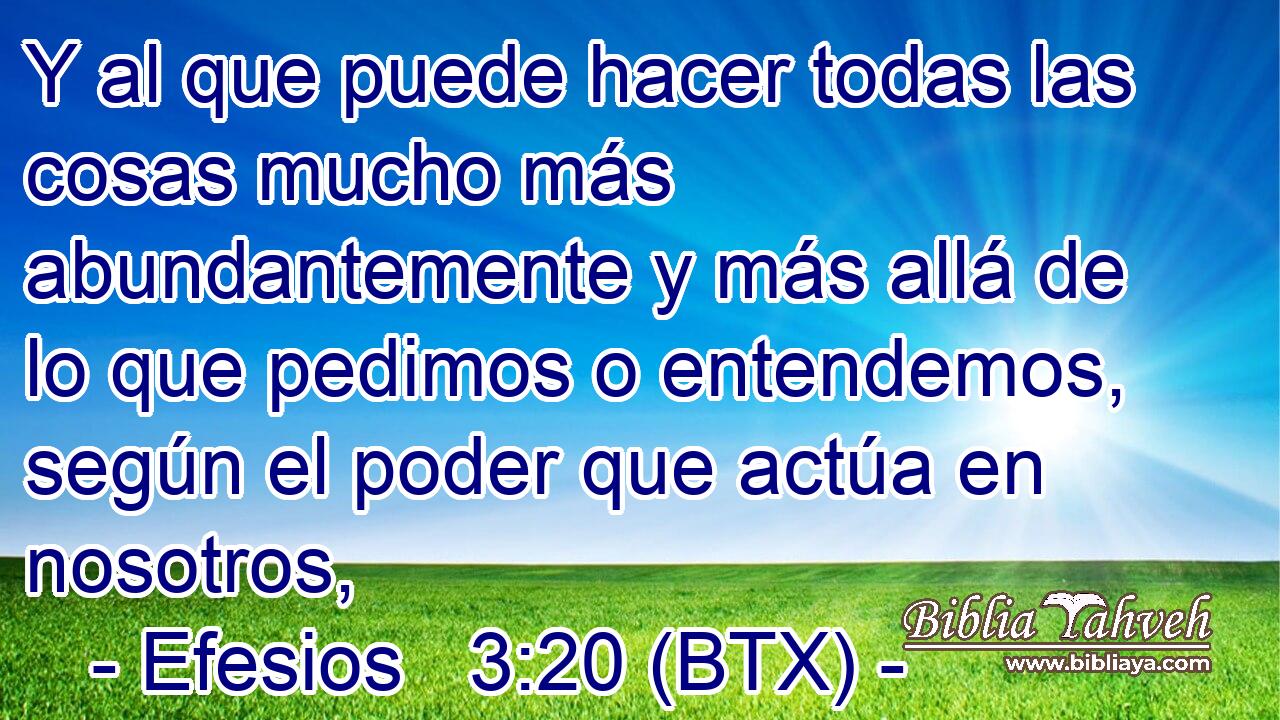 Y al que puede hacer todas las cosas mucho más abundantemente y más allá de lo que pedimos o entendemos, según el poder que actúa en nosotros,