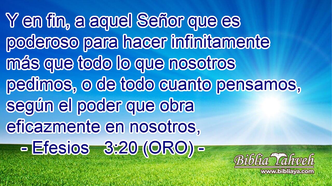  Y en fin, a aquel Señor que es poderoso para hacer infinitamente más que todo lo que nosotros pedimos, o de todo cuanto pensamos, según el poder que obra eficazmente en nosotros, 