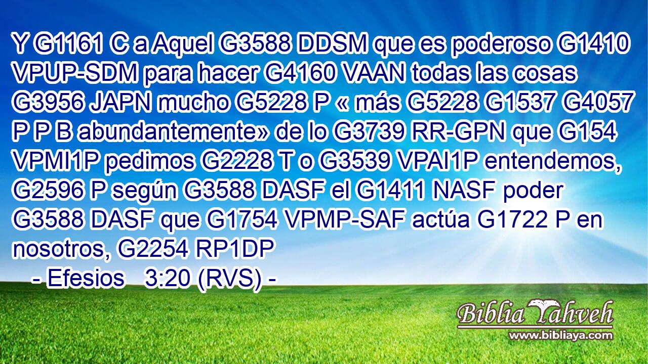 Y G1161 C a Aquel G3588 DDSM que es poderoso G1410 VPUP-SDM para hacer G4160 VAAN todas las cosas G3956 JAPN mucho G5228 P « más G5228 G1537 G4057 P P B abundantemente» de lo G3739 RR-GPN que G154 VPMI1P pedimos G2228 T o G3539 VPAI1P entendemos, G2596 P según G3588 DASF el G1411 NASF poder G3588 DASF que G1754 VPMP-SAF actúa G1722 P en nosotros, G2254 RP1DP 