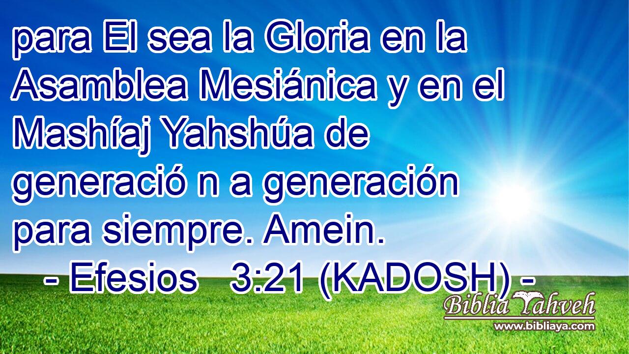  para El sea la Gloria en la Asamblea Mesiánica y en el Mashíaj Yahshúa de generació n a generación para siempre. Amein. 