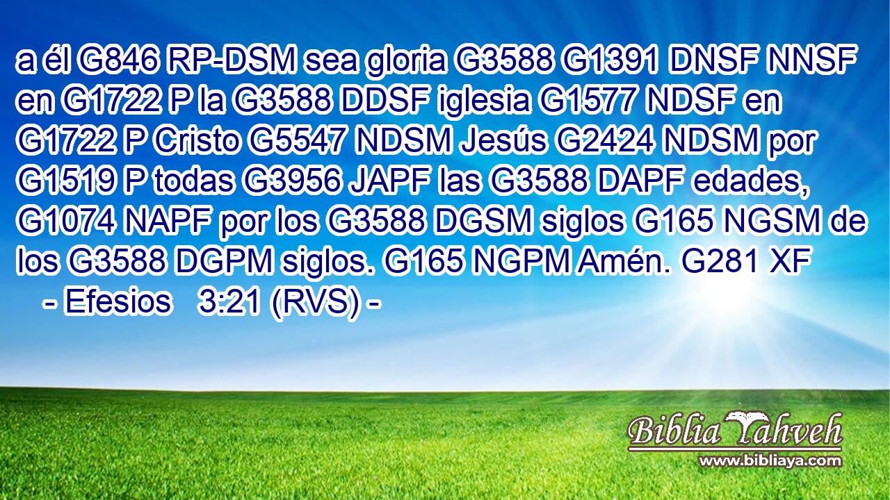 a él G846 RP-DSM sea gloria G3588 G1391 DNSF NNSF en G1722 P la G3588 DDSF iglesia G1577 NDSF en G1722 P Cristo G5547 NDSM Jesús G2424 NDSM por G1519 P todas G3956 JAPF las G3588 DAPF edades, G1074 NAPF por los G3588 DGSM siglos G165 NGSM de los G3588 DGPM siglos. G165 NGPM Amén. G281 XF 