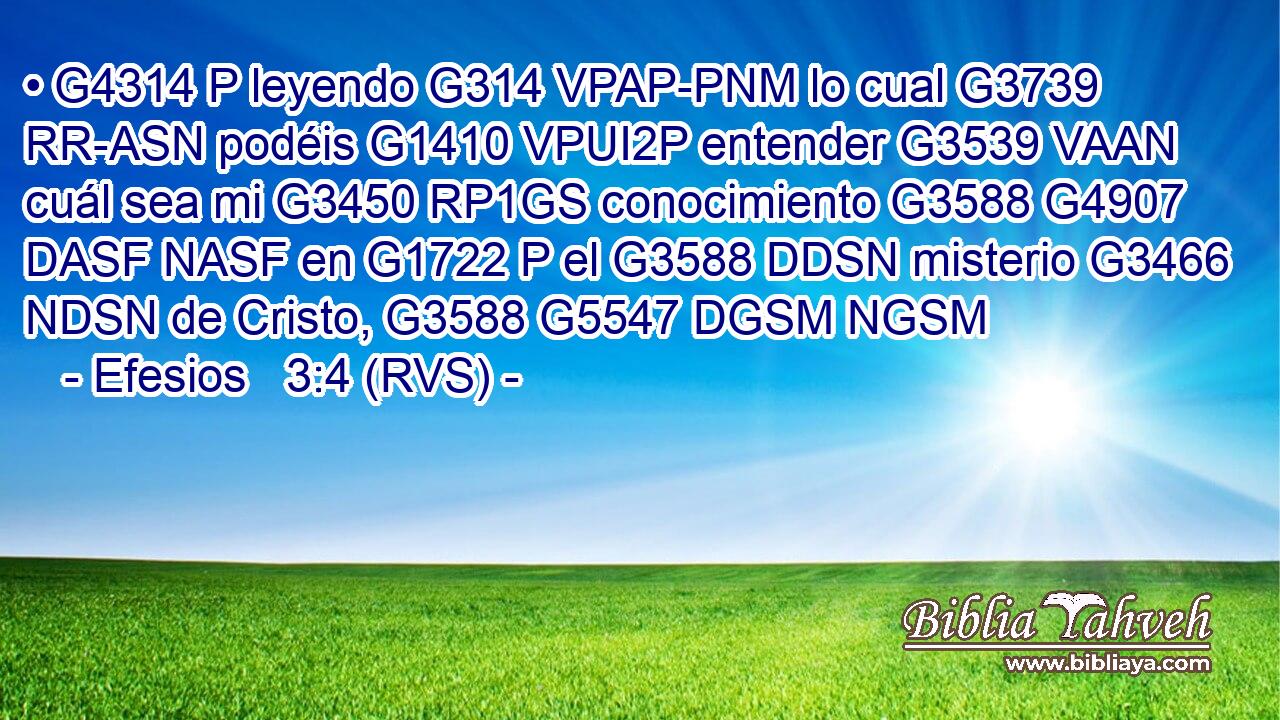 • G4314 P leyendo G314 VPAP-PNM lo cual G3739 RR-ASN podéis G1410 VPUI2P entender G3539 VAAN cuál sea mi G3450 RP1GS conocimiento G3588 G4907 DASF NASF en G1722 P el G3588 DDSN misterio G3466 NDSN de Cristo, G3588 G5547 DGSM NGSM 