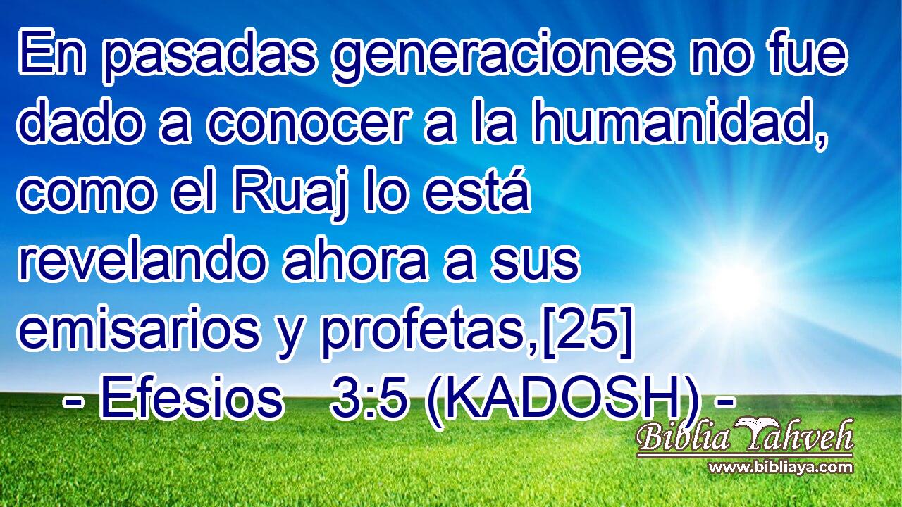  En pasadas generaciones no fue dado a conocer a la humanidad, como el Ruaj lo está revelando ahora a sus emisarios y profetas,[25] 