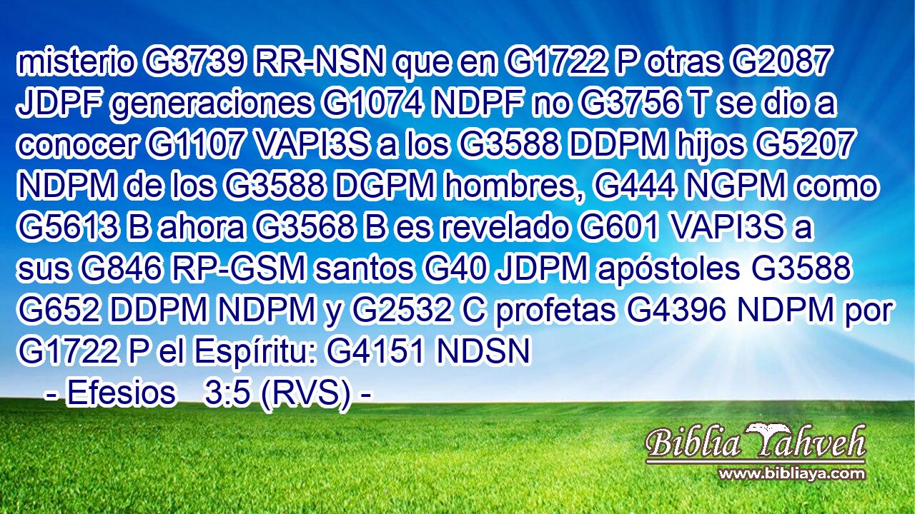 misterio G3739 RR-NSN que en G1722 P otras G2087 JDPF generaciones G1074 NDPF no G3756 T se dio a conocer G1107 VAPI3S a los G3588 DDPM hijos G5207 NDPM de los G3588 DGPM hombres, G444 NGPM como G5613 B ahora G3568 B es revelado G601 VAPI3S a sus G846 RP-GSM santos G40 JDPM apóstoles G3588 G652 DDPM NDPM y G2532 C profetas G4396 NDPM por G1722 P el Espíritu: G4151 NDSN 