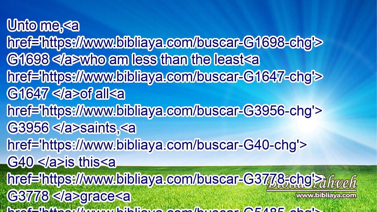 Unto me, G1698 who am less than the least G1647 of all G3956 saints, G40 is this G3778 grace G5485 given, G1325 that I should preach G2097 among G1722 the G3588 Gentiles G1484 the G3588 unsearchable G421 riches G4149 of Christ;G5547