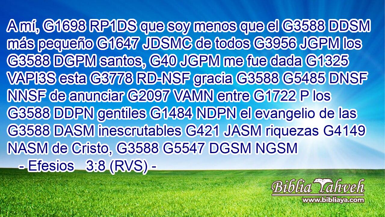 A mí, G1698 RP1DS que soy menos que el G3588 DDSM más pequeño G1647 JDSMC de todos G3956 JGPM los G3588 DGPM santos, G40 JGPM me fue dada G1325 VAPI3S esta G3778 RD-NSF gracia G3588 G5485 DNSF NNSF de anunciar G2097 VAMN entre G1722 P los G3588 DDPN gentiles G1484 NDPN el evangelio de las G3588 DASM inescrutables G421 JASM riquezas G4149 NASM de Cristo, G3588 G5547 DGSM NGSM 