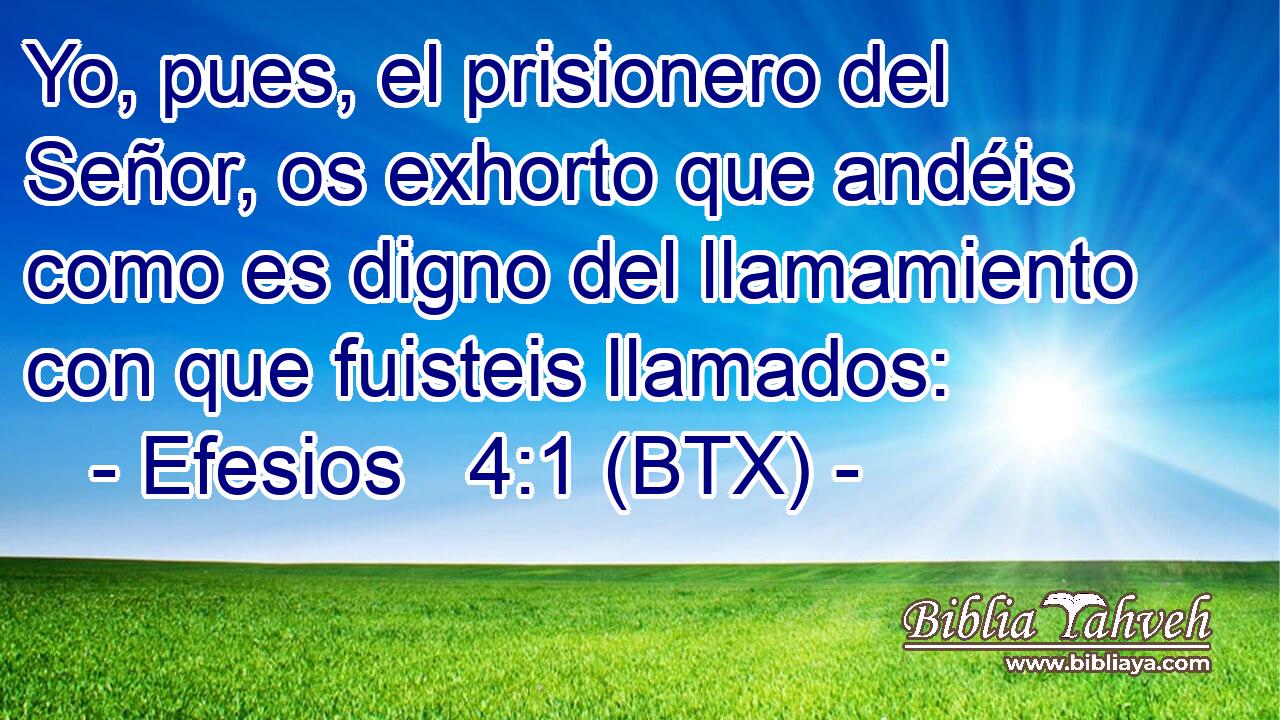 Yo, pues, el prisionero del Señor, os exhorto que andéis como es digno del llamamiento con que fuisteis llamados: