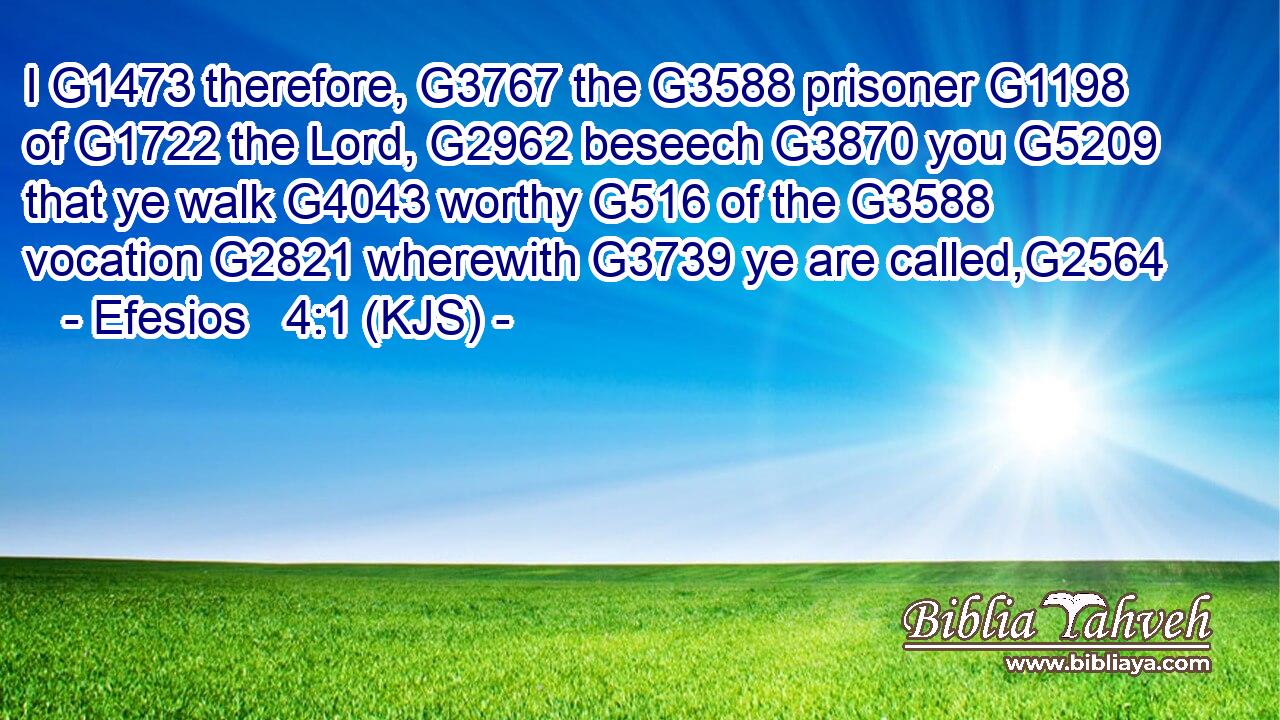 I G1473 therefore, G3767 the G3588 prisoner G1198 of G1722 the Lord, G2962 beseech G3870 you G5209 that ye walk G4043 worthy G516 of the G3588 vocation G2821 wherewith G3739 ye are called,G2564