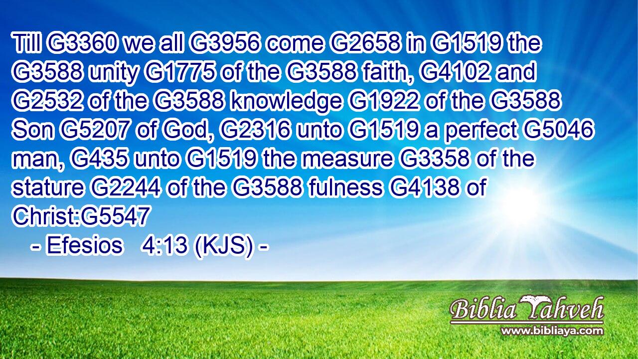 Till G3360 we all G3956 come G2658 in G1519 the G3588 unity G1775 of the G3588 faith, G4102 and G2532 of the G3588 knowledge G1922 of the G3588 Son G5207 of God, G2316 unto G1519 a perfect G5046 man, G435 unto G1519 the measure G3358 of the stature G2244 of the G3588 fulness G4138 of Christ:G5547
