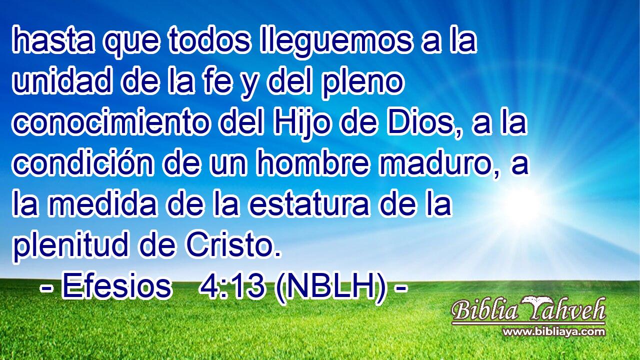  hasta que todos lleguemos a la unidad de la fe y del pleno conocimiento del Hijo de Dios, a la condición de un hombre maduro, a la medida de la estatura de la plenitud de Cristo. 