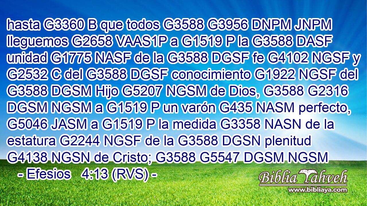 hasta G3360 B que todos G3588 G3956 DNPM JNPM lleguemos G2658 VAAS1P a G1519 P la G3588 DASF unidad G1775 NASF de la G3588 DGSF fe G4102 NGSF y G2532 C del G3588 DGSF conocimiento G1922 NGSF del G3588 DGSM Hijo G5207 NGSM de Dios, G3588 G2316 DGSM NGSM a G1519 P un varón G435 NASM perfecto, G5046 JASM a G1519 P la medida G3358 NASN de la estatura G2244 NGSF de la G3588 DGSN plenitud G4138 NGSN de Cristo; G3588 G5547 DGSM NGSM 
