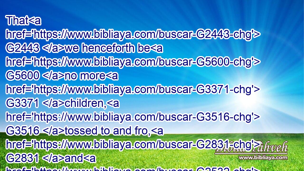 That G2443 we henceforth be G5600 no more G3371 children, G3516 tossed to and fro, G2831 and G2532 carried about G4064 with every G3956 wind G417 of doctrine, G1319 by G1722 the G3588 sleight G2940 of men, G444 and( G1722) cunning craftiness, G3834 whereby G4314 they lie in wait to deceive; G3180 G4106
