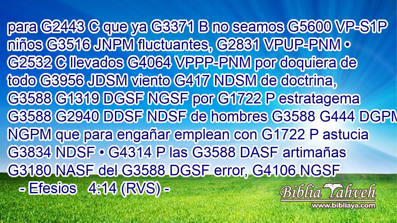 para G2443 C que ya G3371 B no seamos G5600 VP-S1P niños G3516 JNPM fluctuantes, G2831 VPUP-PNM • G2532 C llevados G4064 VPPP-PNM por doquiera de todo G3956 JDSM viento G417 NDSM de doctrina, G3588 G1319 DGSF NGSF por G1722 P estratagema G3588 G2940 DDSF NDSF de hombres G3588 G444 DGPM NGPM que para engañar emplean con G1722 P astucia G3834 NDSF • G4314 P las G3588 DASF artimañas G3180 NASF del G3588 DGSF error, G4106 NGSF 