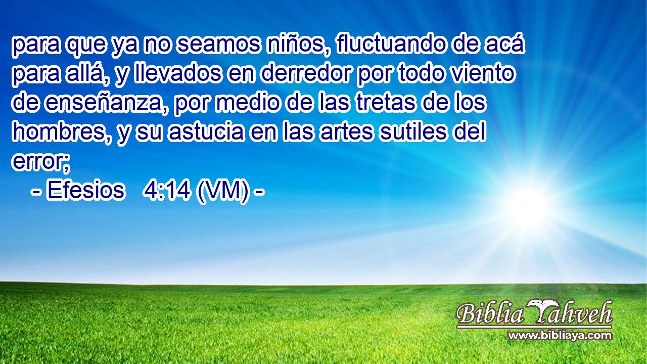  para que ya no seamos niños, fluctuando de acá para allá, y llevados en derredor por todo viento de enseñanza, por medio de las tretas de los hombres, y su astucia en las artes sutiles del error; 