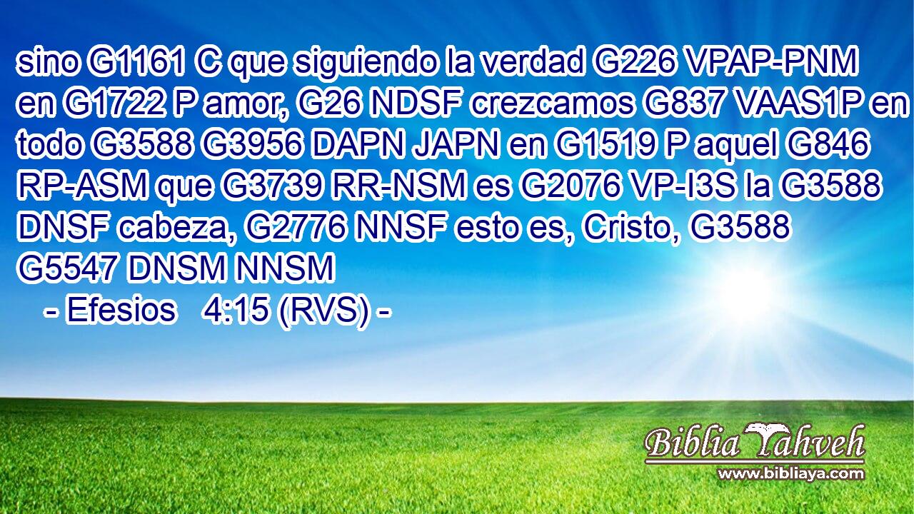 sino G1161 C que siguiendo la verdad G226 VPAP-PNM en G1722 P amor, G26 NDSF crezcamos G837 VAAS1P en todo G3588 G3956 DAPN JAPN en G1519 P aquel G846 RP-ASM que G3739 RR-NSM es G2076 VP-I3S la G3588 DNSF cabeza, G2776 NNSF esto es, Cristo, G3588 G5547 DNSM NNSM 
