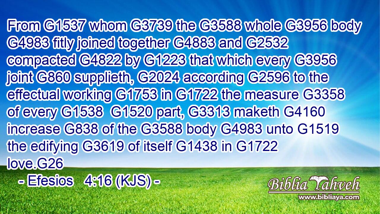 From G1537 whom G3739 the G3588 whole G3956 body G4983 fitly joined together G4883 and G2532 compacted G4822 by G1223 that which every G3956 joint G860 supplieth, G2024 according G2596 to the effectual working G1753 in G1722 the measure G3358 of every G1538  G1520 part, G3313 maketh G4160 increase G838 of the G3588 body G4983 unto G1519 the edifying G3619 of itself G1438 in G1722 love.G26