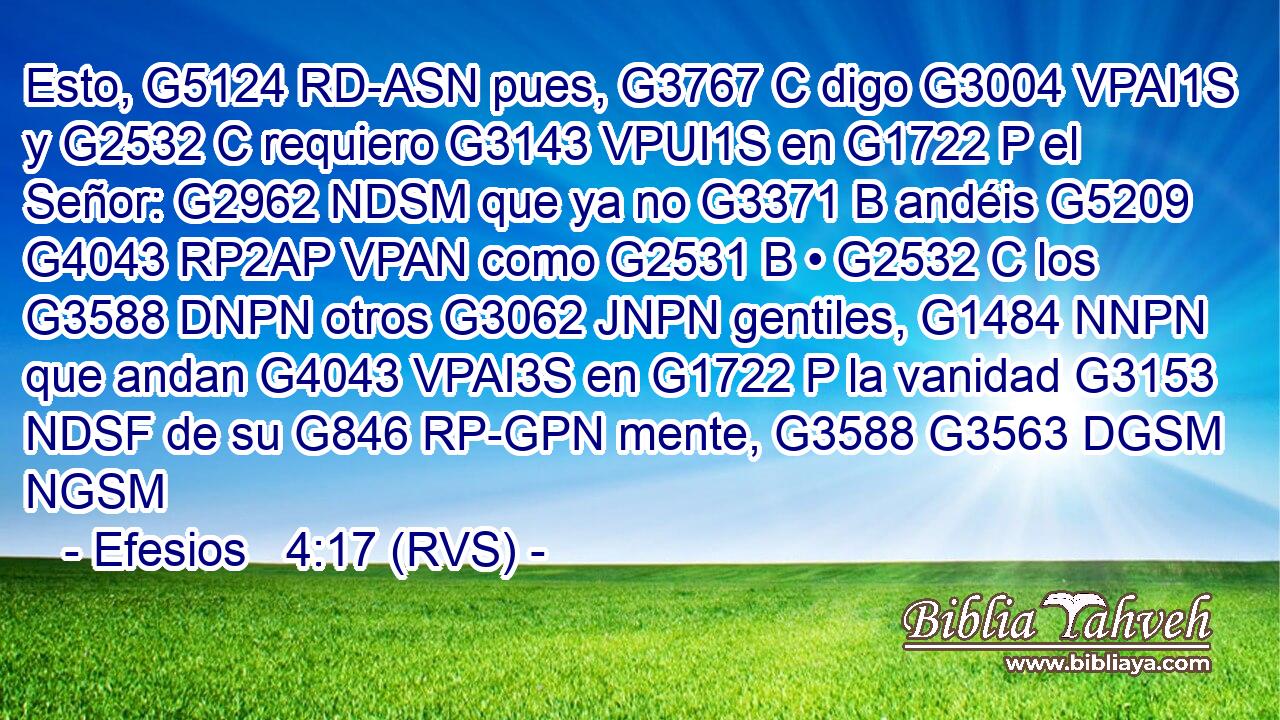 Esto, G5124 RD-ASN pues, G3767 C digo G3004 VPAI1S y G2532 C requiero G3143 VPUI1S en G1722 P el Señor: G2962 NDSM que ya no G3371 B andéis G5209 G4043 RP2AP VPAN como G2531 B • G2532 C los G3588 DNPN otros G3062 JNPN gentiles, G1484 NNPN que andan G4043 VPAI3S en G1722 P la vanidad G3153 NDSF de su G846 RP-GPN mente, G3588 G3563 DGSM NGSM 
