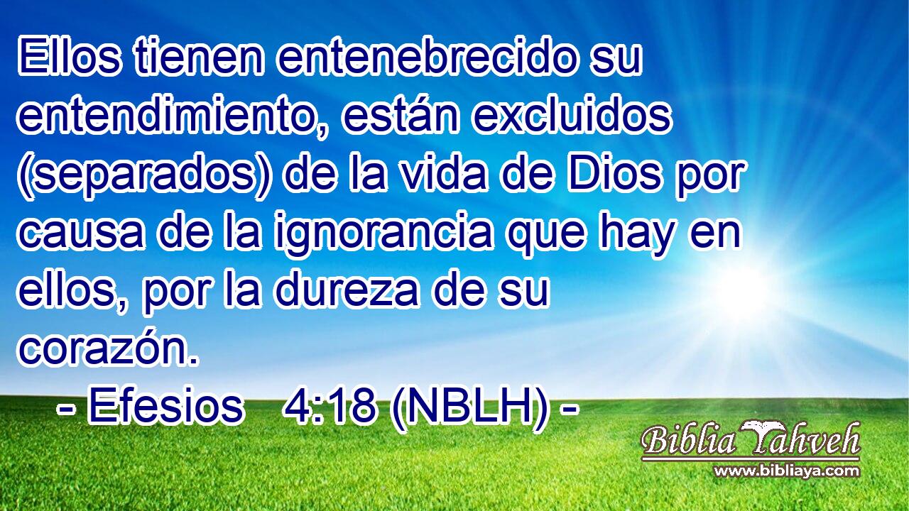 Ellos tienen entenebrecido su entendimiento, están excluidos (separados) de la vida de Dios por causa de la ignorancia que hay en ellos, por la dureza de su corazón. 