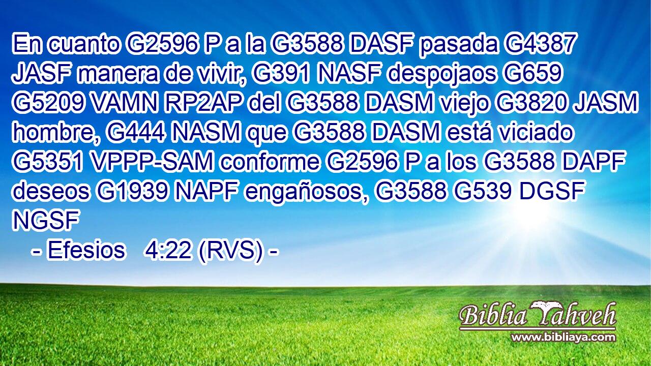 En cuanto G2596 P a la G3588 DASF pasada G4387 JASF manera de vivir, G391 NASF despojaos G659 G5209 VAMN RP2AP del G3588 DASM viejo G3820 JASM hombre, G444 NASM que G3588 DASM está viciado G5351 VPPP-SAM conforme G2596 P a los G3588 DAPF deseos G1939 NAPF engañosos, G3588 G539 DGSF NGSF 