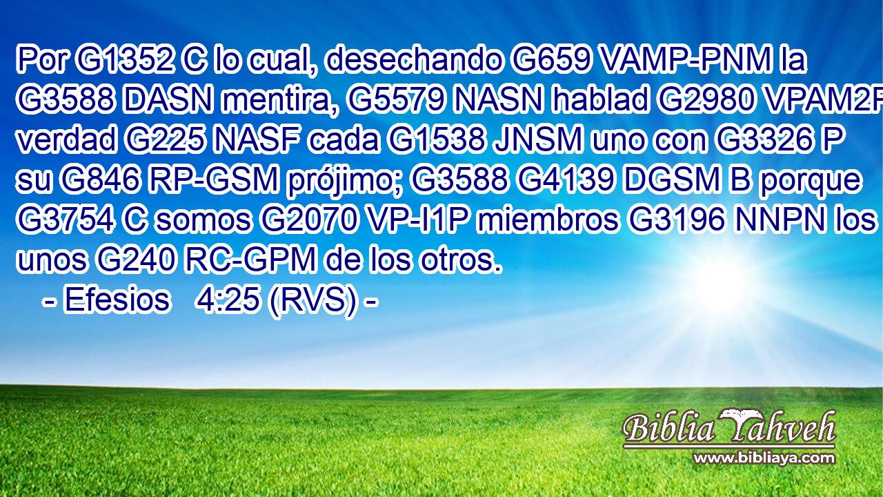Por G1352 C lo cual, desechando G659 VAMP-PNM la G3588 DASN mentira, G5579 NASN hablad G2980 VPAM2P verdad G225 NASF cada G1538 JNSM uno con G3326 P su G846 RP-GSM prójimo; G3588 G4139 DGSM B porque G3754 C somos G2070 VP-I1P miembros G3196 NNPN los unos G240 RC-GPM de los otros. 