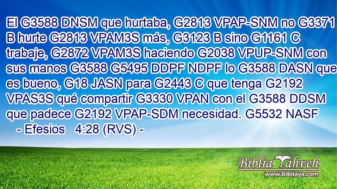 El G3588 DNSM que hurtaba, G2813 VPAP-SNM no G3371 B hurte G2813 VPAM3S más, G3123 B sino G1161 C trabaje, G2872 VPAM3S haciendo G2038 VPUP-SNM con sus manos G3588 G5495 DDPF NDPF lo G3588 DASN que es bueno, G18 JASN para G2443 C que tenga G2192 VPAS3S qué compartir G3330 VPAN con el G3588 DDSM que padece G2192 VPAP-SDM necesidad. G5532 NASF 