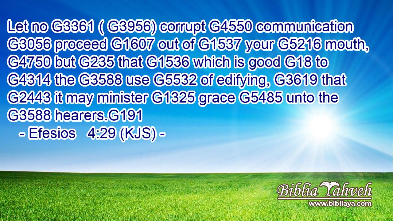 Let no G3361 ( G3956) corrupt G4550 communication G3056 proceed G1607 out of G1537 your G5216 mouth, G4750 but G235 that G1536 which is good G18 to G4314 the G3588 use G5532 of edifying, G3619 that G2443 it may minister G1325 grace G5485 unto the G3588 hearers.G191