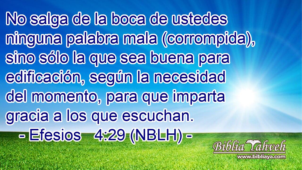  No salga de la boca de ustedes ninguna palabra mala (corrompida), sino sólo la que sea buena para edificación, según la necesidad del momento, para que imparta gracia a los que escuchan. 