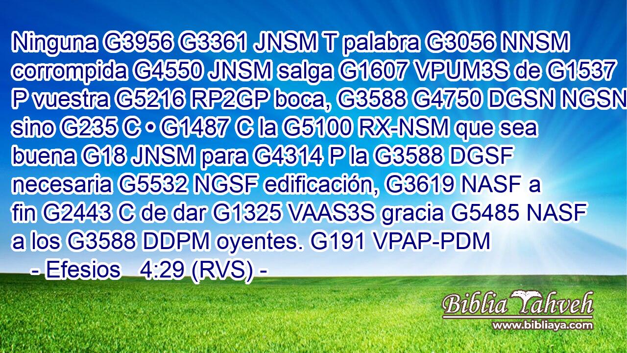 Ninguna G3956 G3361 JNSM T palabra G3056 NNSM corrompida G4550 JNSM salga G1607 VPUM3S de G1537 P vuestra G5216 RP2GP boca, G3588 G4750 DGSN NGSN sino G235 C • G1487 C la G5100 RX-NSM que sea buena G18 JNSM para G4314 P la G3588 DGSF necesaria G5532 NGSF edificación, G3619 NASF a fin G2443 C de dar G1325 VAAS3S gracia G5485 NASF a los G3588 DDPM oyentes. G191 VPAP-PDM 