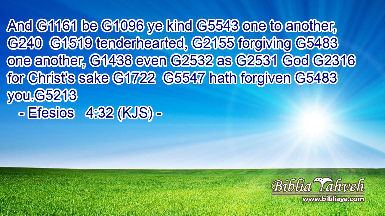 And G1161 be G1096 ye kind G5543 one to another, G240  G1519 tenderhearted, G2155 forgiving G5483 one another, G1438 even G2532 as G2531 God G2316 for Christ's sake G1722  G5547 hath forgiven G5483 you.G5213