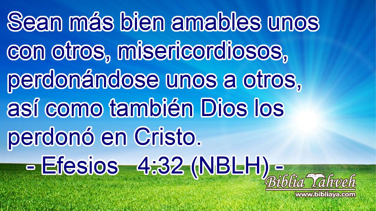  Sean más bien amables unos con otros, misericordiosos, perdonándose unos a otros, así como también Dios los perdonó en Cristo. 