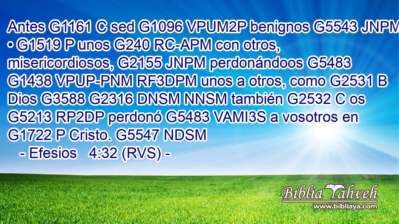 Antes G1161 C sed G1096 VPUM2P benignos G5543 JNPM • G1519 P unos G240 RC-APM con otros, misericordiosos, G2155 JNPM perdonándoos G5483 G1438 VPUP-PNM RF3DPM unos a otros, como G2531 B Dios G3588 G2316 DNSM NNSM también G2532 C os G5213 RP2DP perdonó G5483 VAMI3S a vosotros en G1722 P Cristo. G5547 NDSM 