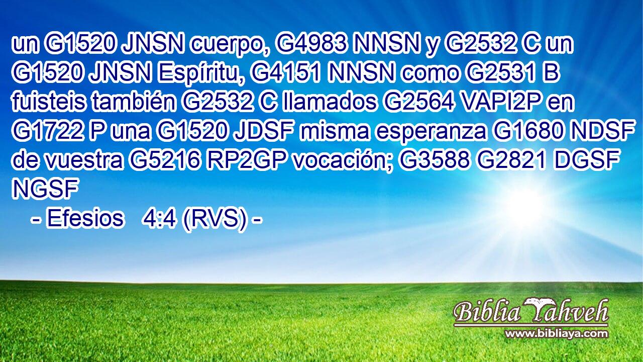 un G1520 JNSN cuerpo, G4983 NNSN y G2532 C un G1520 JNSN Espíritu, G4151 NNSN como G2531 B fuisteis también G2532 C llamados G2564 VAPI2P en G1722 P una G1520 JDSF misma esperanza G1680 NDSF de vuestra G5216 RP2GP vocación; G3588 G2821 DGSF NGSF 
