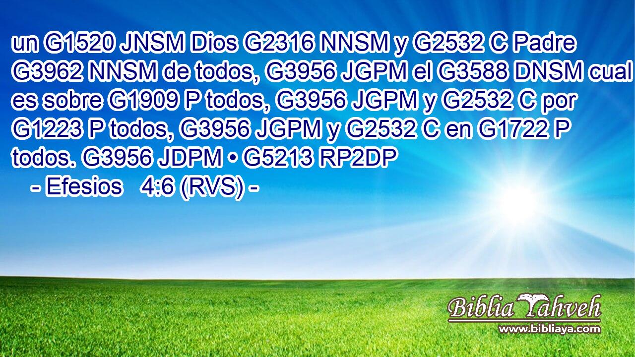 un G1520 JNSM Dios G2316 NNSM y G2532 C Padre G3962 NNSM de todos, G3956 JGPM el G3588 DNSM cual es sobre G1909 P todos, G3956 JGPM y G2532 C por G1223 P todos, G3956 JGPM y G2532 C en G1722 P todos. G3956 JDPM • G5213 RP2DP 