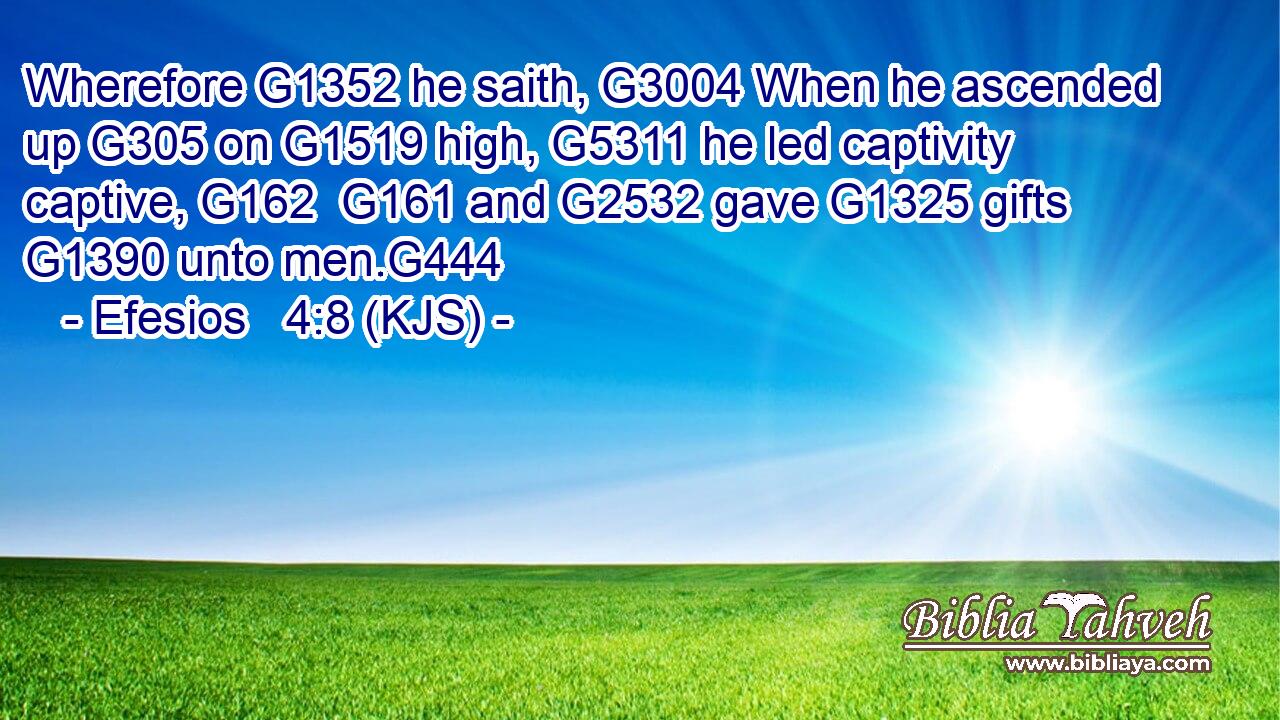 Wherefore G1352 he saith, G3004 When he ascended up G305 on G1519 high, G5311 he led captivity captive, G162  G161 and G2532 gave G1325 gifts G1390 unto men.G444