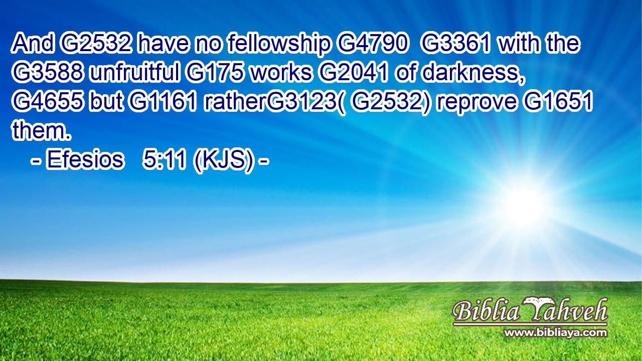 And G2532 have no fellowship G4790  G3361 with the G3588 unfruitful G175 works G2041 of darkness, G4655 but G1161 ratherG3123( G2532) reprove G1651 them.