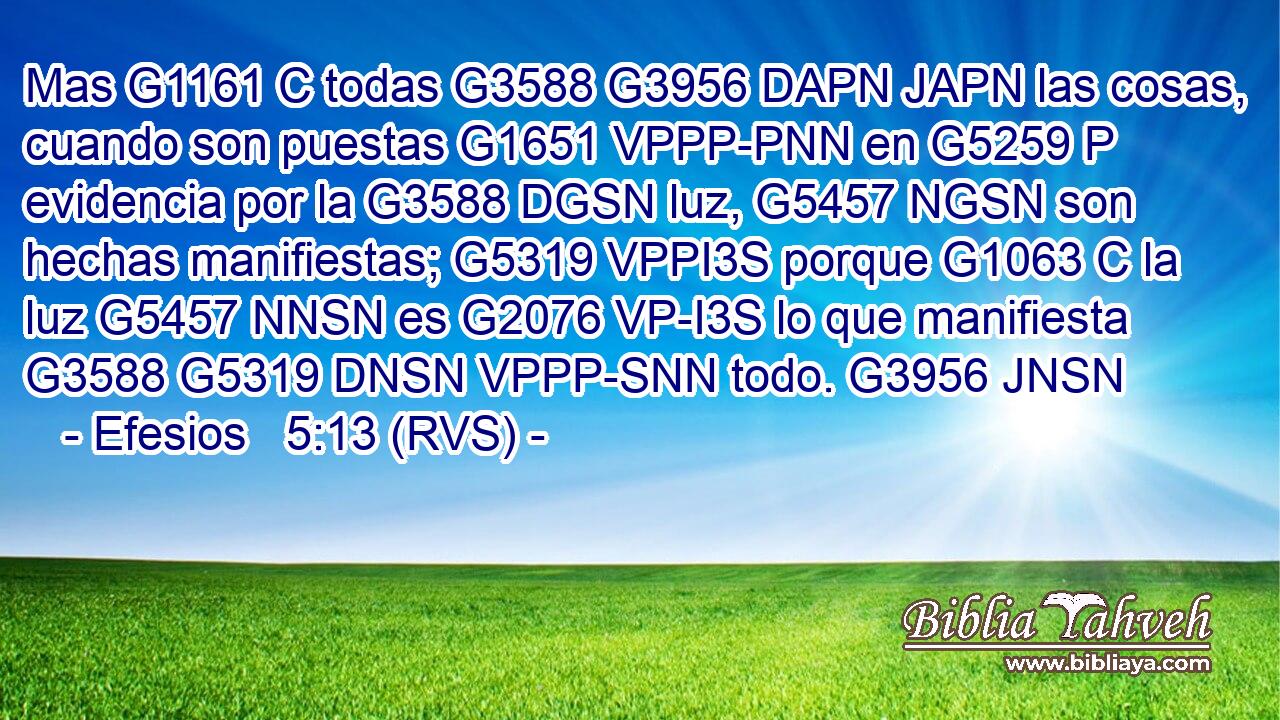 Mas G1161 C todas G3588 G3956 DAPN JAPN las cosas, cuando son puestas G1651 VPPP-PNN en G5259 P evidencia por la G3588 DGSN luz, G5457 NGSN son hechas manifiestas; G5319 VPPI3S porque G1063 C la luz G5457 NNSN es G2076 VP-I3S lo que manifiesta G3588 G5319 DNSN VPPP-SNN todo. G3956 JNSN 