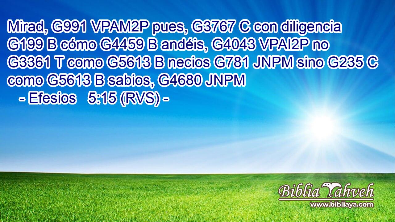Mirad, G991 VPAM2P pues, G3767 C con diligencia G199 B cómo G4459 B andéis, G4043 VPAI2P no G3361 T como G5613 B necios G781 JNPM sino G235 C como G5613 B sabios, G4680 JNPM 